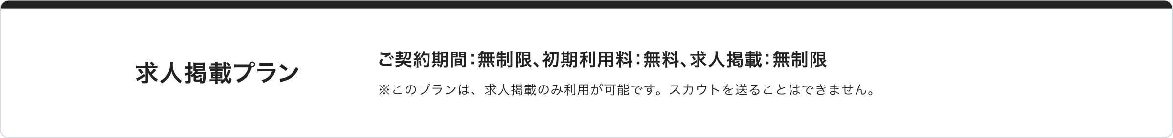 求人掲載プラン： ご契約期間：無制限、初期利用料：無料、求人掲載：無制限 ※このプランは、求人掲載のみ利用が可能です。スカウトを送ることはできません。